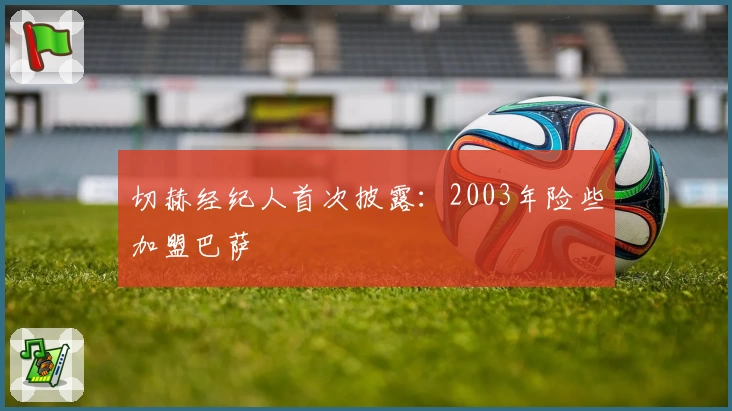 切赫经纪人首次披露：2003年险些加盟巴萨