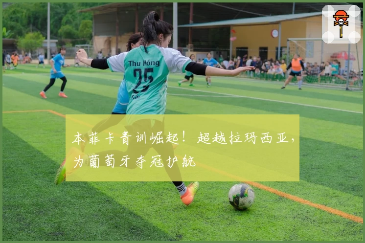 本菲卡青训崛起！超越拉玛西亚，为葡萄牙夺冠护航