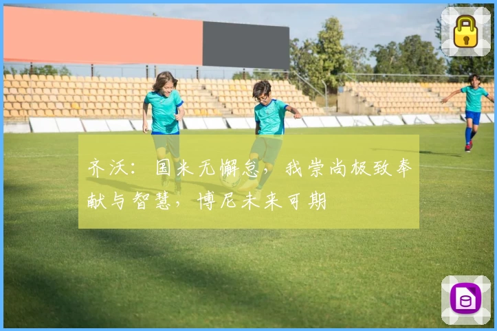 齐沃：国米无懈怠，我崇尚极致奉献与智慧，博尼未来可期