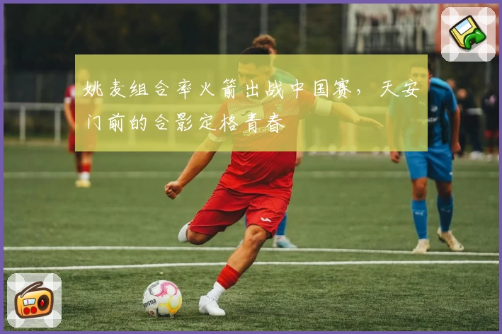 姚麦组合率火箭出战中国赛，天安门前的合影定格青春