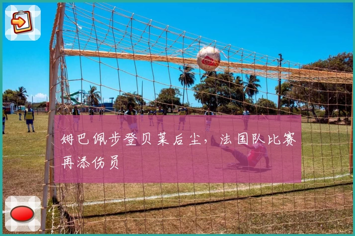 姆巴佩步登贝莱后尘,法国队比赛再添伤员