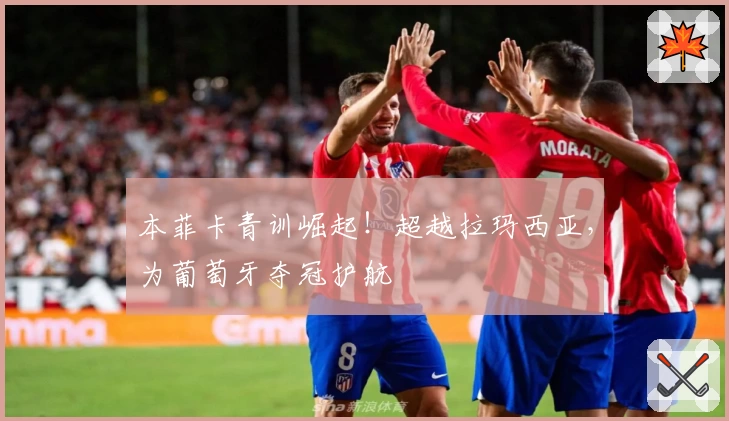 本菲卡青训崛起！超越拉玛西亚，为葡萄牙夺冠护航