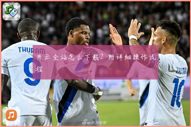 开云全站怎么下载？附详细操作流程