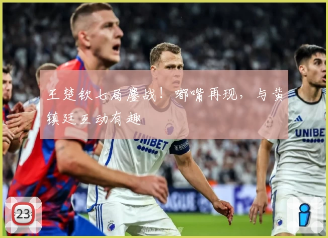 王楚钦七局鏖战！嘟嘴再现，与黄镇廷互动有趣