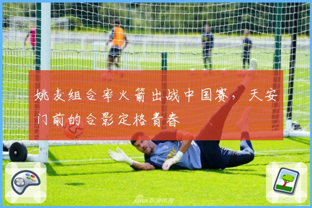 姚麦组合率火箭出战中国赛,天安门前的合影定格青春