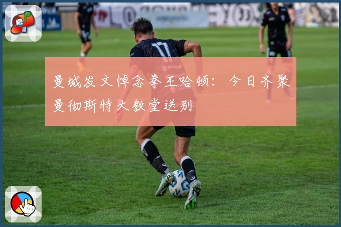 曼城发文悼念拳王哈顿:今日齐聚曼彻斯特大教堂送别